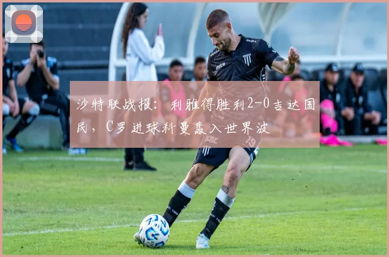 沙特联战报:利雅得胜利2-0吉达国民,C罗进球科曼轰入世界波