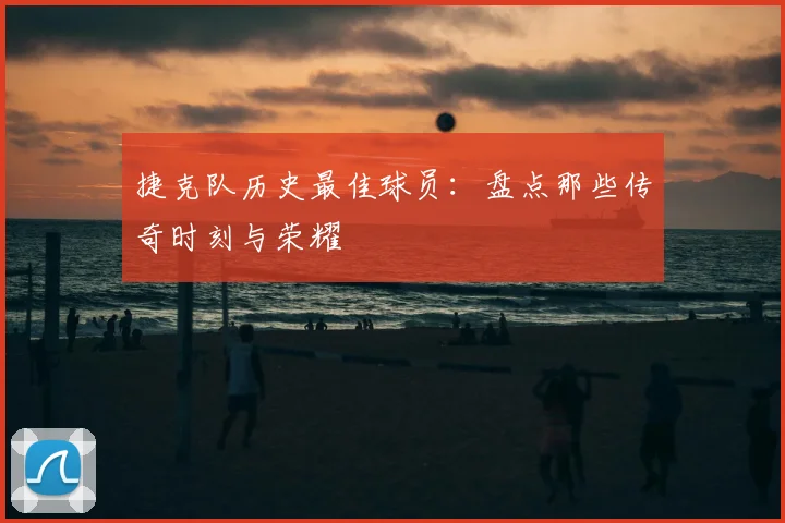 捷克队历史最佳球员:盘点那些传奇时刻与荣耀