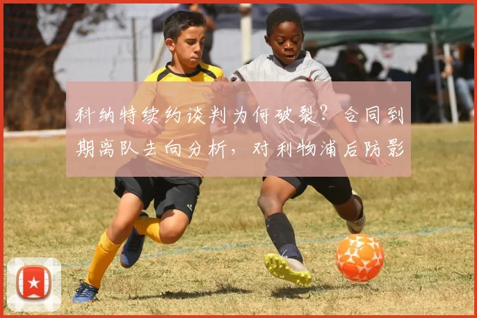 科纳特续约谈判为何破裂？合同到期离队去向分析，对利物浦后防影响几何