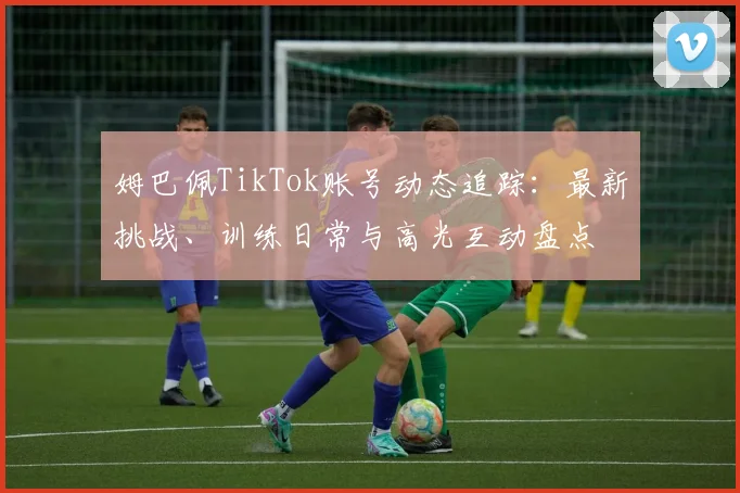 姆巴佩TikTok账号动态追踪：最新挑战、训练日常与高光互动盘点