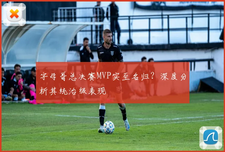 字母哥总决赛MVP实至名归？深度分析其统治级表现