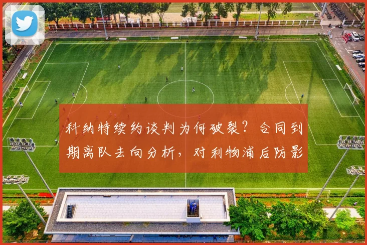 科纳特续约谈判为何破裂？合同到期离队去向分析，对利物浦后防影响几何
