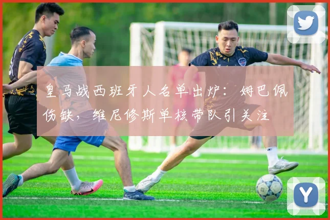 皇马战西班牙人名单出炉：姆巴佩伤缺，维尼修斯单核带队引关注