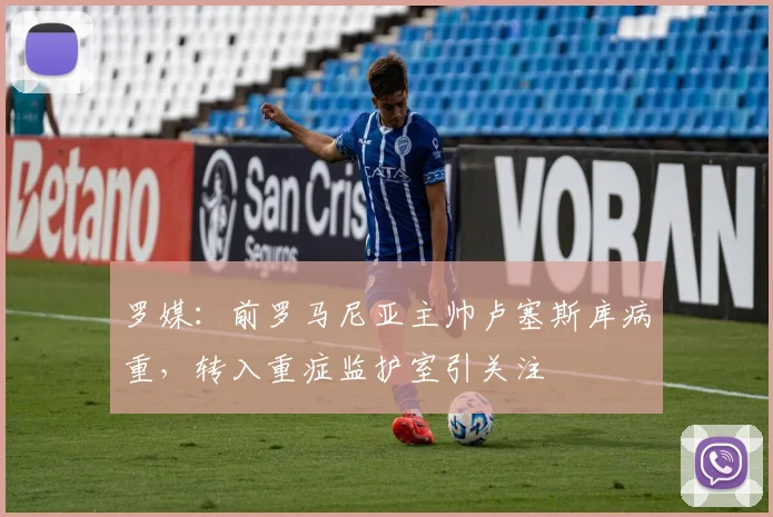 罗媒:前罗马尼亚主帅卢塞斯库病重,转入重症监护室引关注