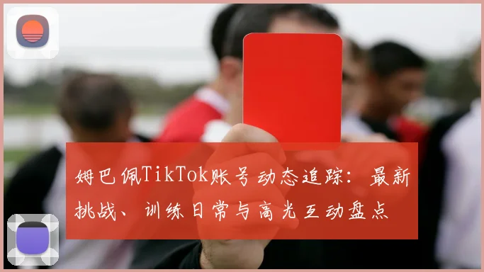 姆巴佩TikTok账号动态追踪:最新挑战、训练日常与高光互动盘点
