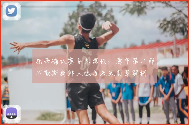 孔蒂确认赛季末离任,意甲第二那不勒斯新帅人选与未来前景解析