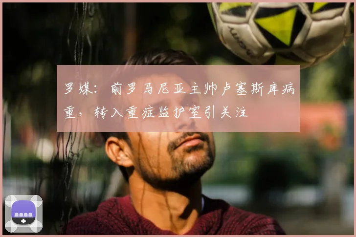 罗媒：前罗马尼亚主帅卢塞斯库病重，转入重症监护室引关注
