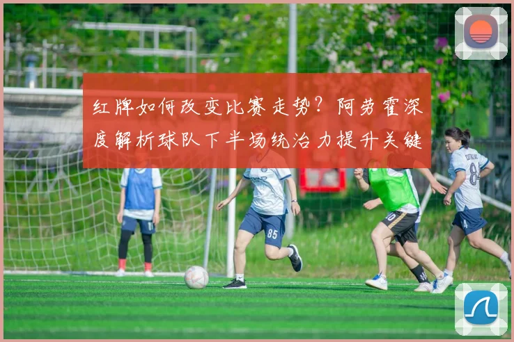 红牌如何改变比赛走势？阿劳霍深度解析球队下半场统治力提升关键